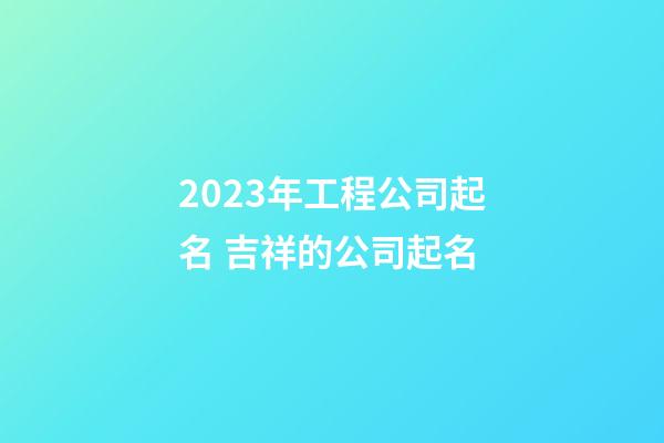 2023年工程公司起名 吉祥的公司起名